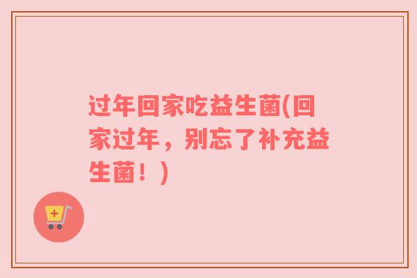 过年回家吃益生菌(回家过年，别忘了补充益生菌！)