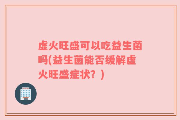虚火旺盛可以吃益生菌吗(益生菌能否缓解虚火旺盛症状？)