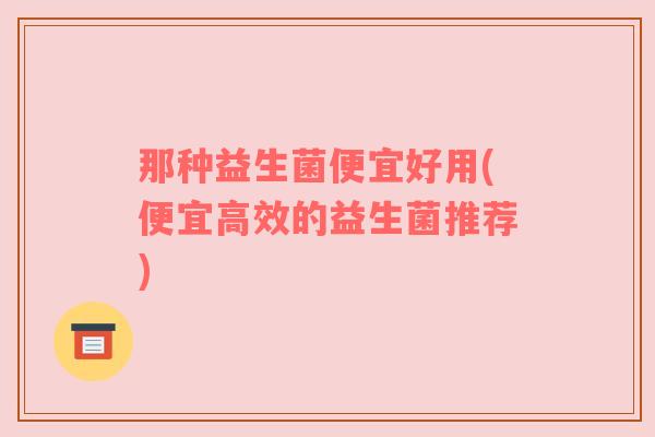 那种益生菌便宜好用(便宜高效的益生菌推荐)