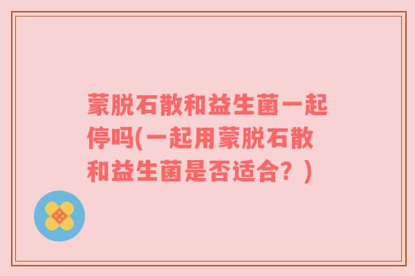 蒙脱石散和益生菌一起停吗(一起用蒙脱石散和益生菌是否适合？)