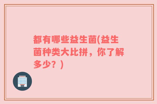 都有哪些益生菌(益生菌种类大比拼，你了解多少？)