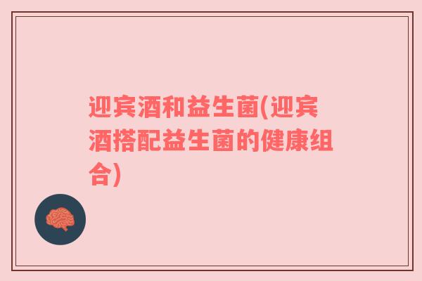 迎宾酒和益生菌(迎宾酒搭配益生菌的健康组合)