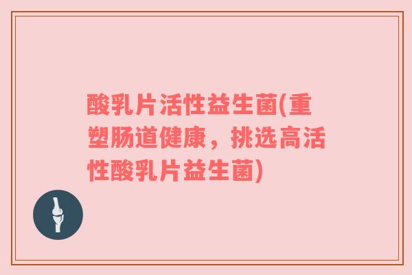 酸乳片活性益生菌(重塑肠道健康，挑选高活性酸乳片益生菌)