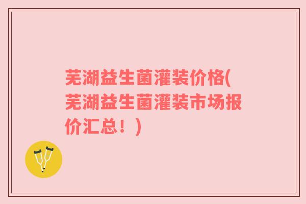 芜湖益生菌灌装价格(芜湖益生菌灌装市场报价汇总！)
