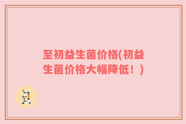 至初益生菌价格(初益生菌价格大幅降低！)