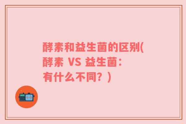 酵素和益生菌的区别(酵素 VS 益生菌：有什么不同？)