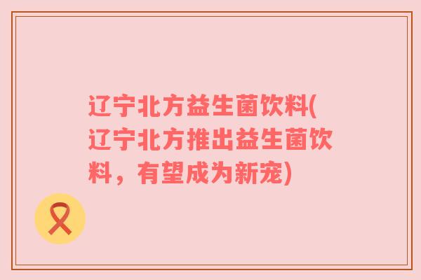 辽宁北方益生菌饮料(辽宁北方推出益生菌饮料，有望成为新宠)