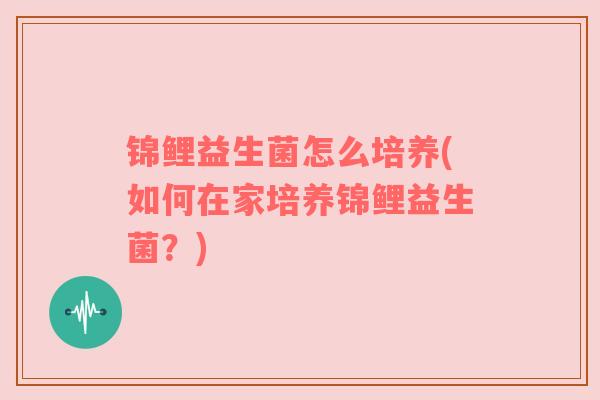 锦鲤益生菌怎么培养(如何在家培养锦鲤益生菌？)