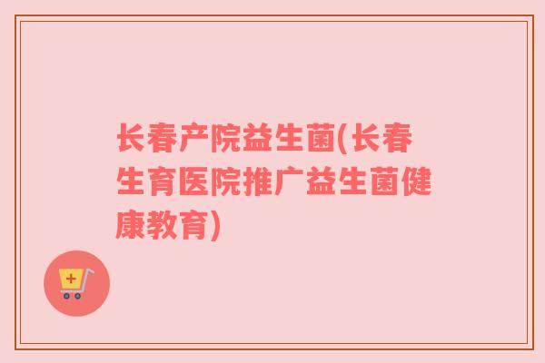 长春产院益生菌(长春生育医院推广益生菌健康教育)