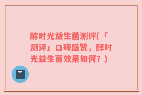 酵时光益生菌测评(「测评」口碑盛赞，酵时光益生菌效果如何？)