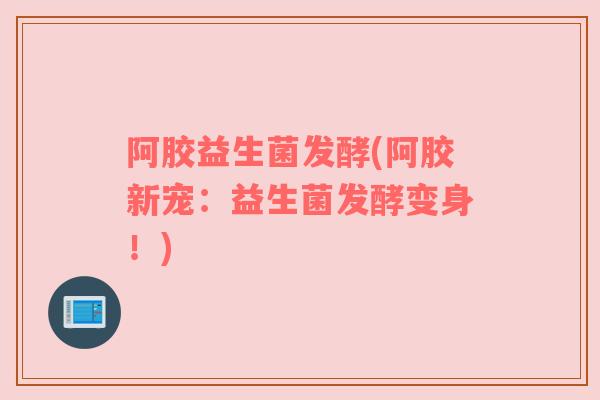 阿胶益生菌发酵(阿胶新宠：益生菌发酵变身！)