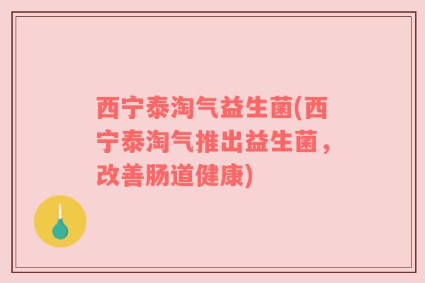西宁泰淘气益生菌(西宁泰淘气推出益生菌，改善肠道健康)