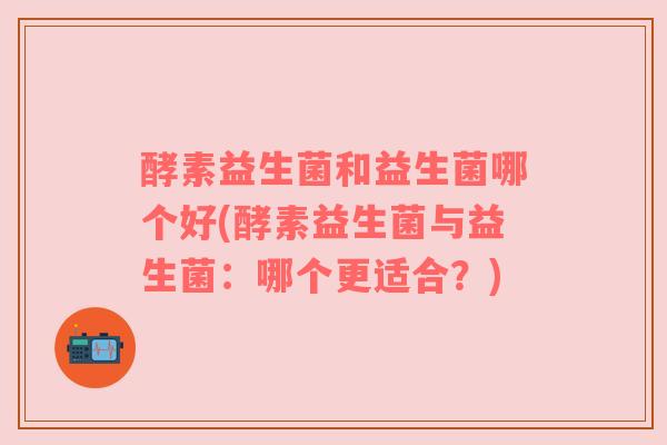 酵素益生菌和益生菌哪个好(酵素益生菌与益生菌：哪个更适合？)