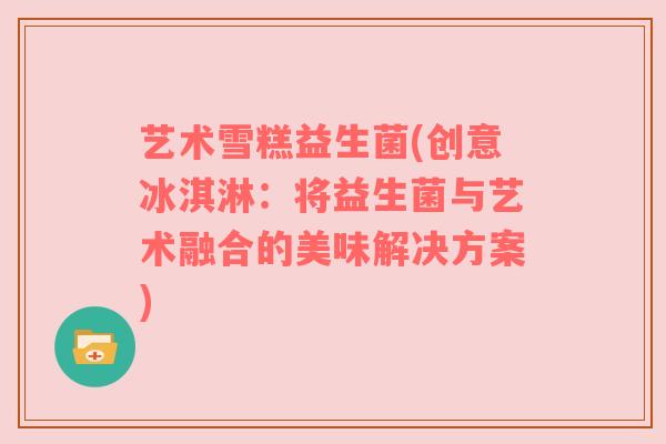 艺术雪糕益生菌(创意冰淇淋：将益生菌与艺术融合的美味解决方案)