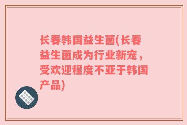 长春韩国益生菌(长春益生菌成为行业新宠，受欢迎程度不亚于韩国产品)