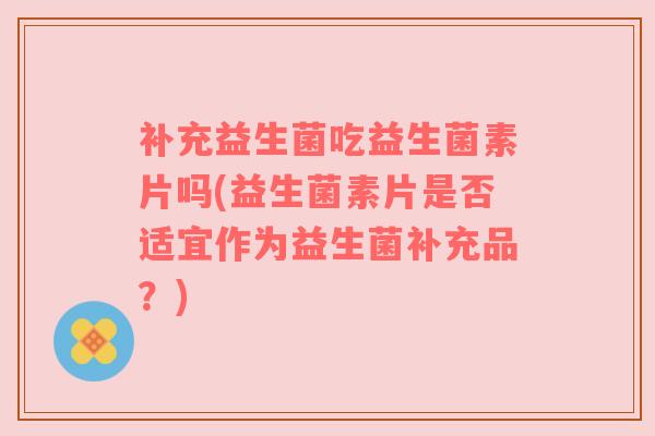 补充益生菌吃益生菌素片吗(益生菌素片是否适宜作为益生菌补充品？)