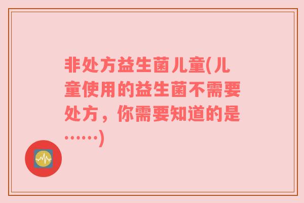 非处方益生菌儿童(儿童使用的益生菌不需要处方，你需要知道的是……)