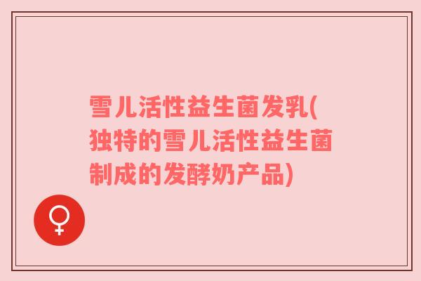 雪儿活性益生菌发乳(独特的雪儿活性益生菌制成的发酵奶产品)