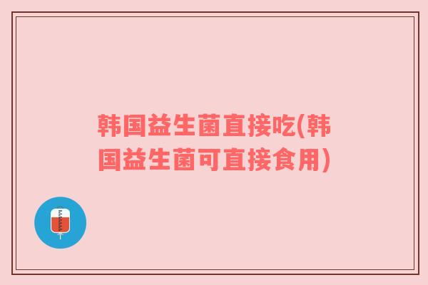 韩国益生菌直接吃(韩国益生菌可直接食用)
