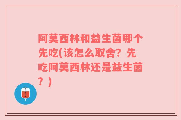 阿莫西林和益生菌哪个先吃(该怎么取舍？先吃阿莫西林还是益生菌？)