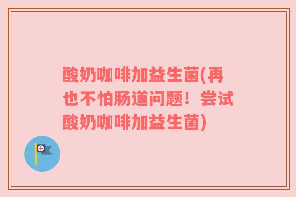 酸奶咖啡加益生菌(再也不怕肠道问题！尝试酸奶咖啡加益生菌)