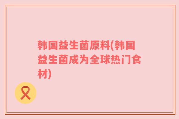 韩国益生菌原料(韩国益生菌成为全球热门食材)