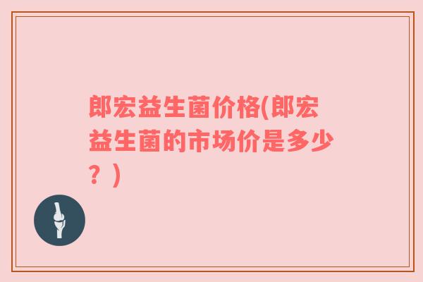 郎宏益生菌价格(郎宏益生菌的市场价是多少？)