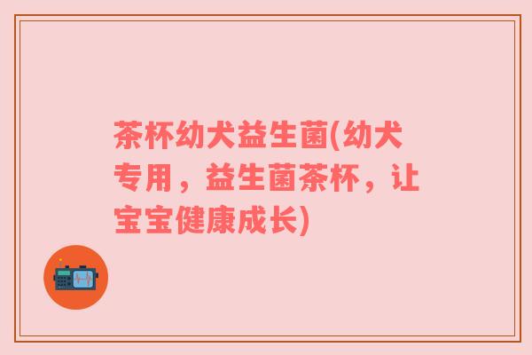 茶杯幼犬益生菌(幼犬专用，益生菌茶杯，让宝宝健康成长)
