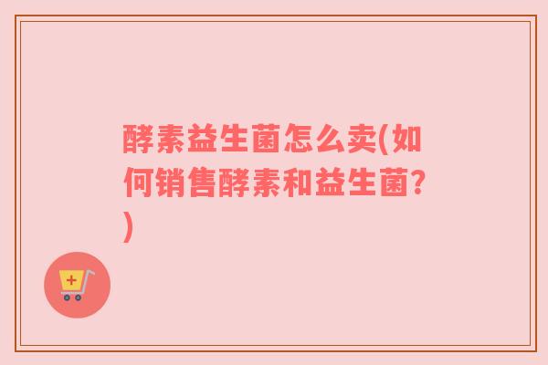 酵素益生菌怎么卖(如何销售酵素和益生菌？)