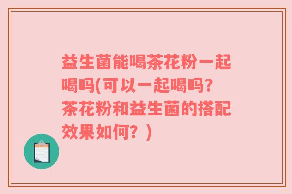 益生菌能喝茶花粉一起喝吗(可以一起喝吗？茶花粉和益生菌的搭配效果如何？)