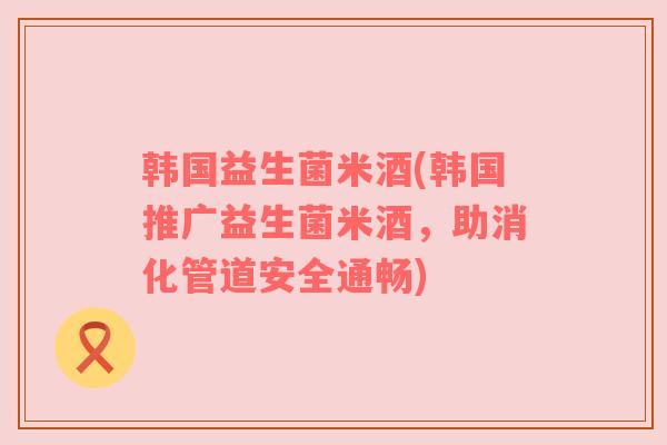 韩国益生菌米酒(韩国推广益生菌米酒，助消化管道安全通畅)