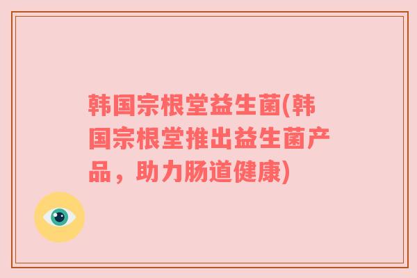 韩国宗根堂益生菌(韩国宗根堂推出益生菌产品，助力肠道健康)