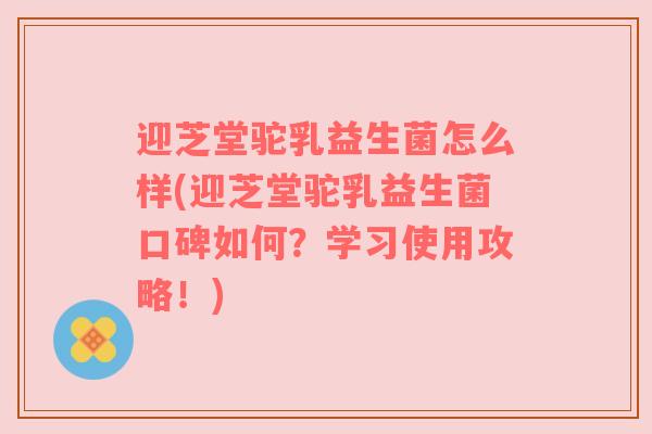 迎芝堂驼乳益生菌怎么样(迎芝堂驼乳益生菌口碑如何？学习使用攻略！)