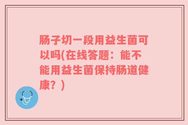 肠子切一段用益生菌可以吗(在线答题：能不能用益生菌保持肠道健康？)