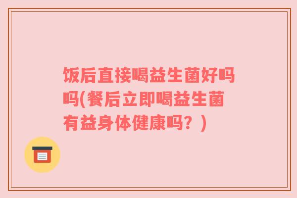 饭后直接喝益生菌好吗吗(餐后立即喝益生菌有益身体健康吗？)