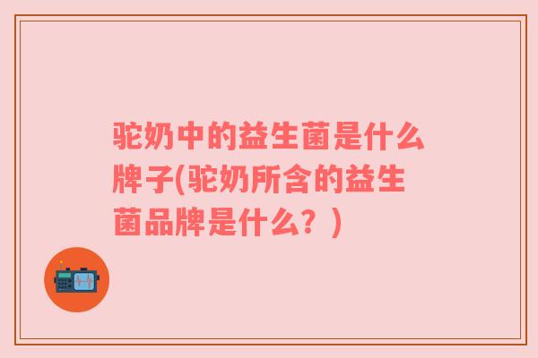 驼奶中的益生菌是什么牌子(驼奶所含的益生菌品牌是什么？)