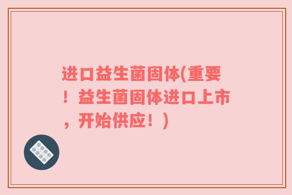 进口益生菌固体(重要！益生菌固体进口上市，开始供应！)
