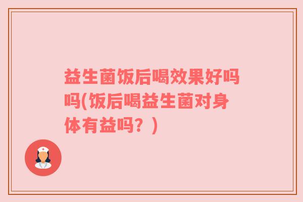 益生菌饭后喝效果好吗吗(饭后喝益生菌对身体有益吗？)