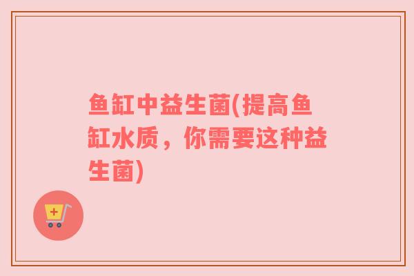 鱼缸中益生菌(提高鱼缸水质，你需要这种益生菌)