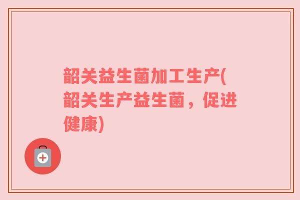 韶关益生菌加工生产(韶关生产益生菌，促进健康)
