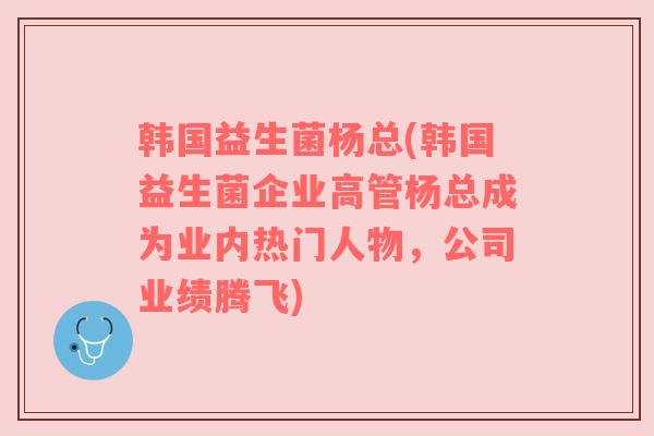 韩国益生菌杨总(韩国益生菌企业高管杨总成为业内热门人物，公司业绩腾飞)