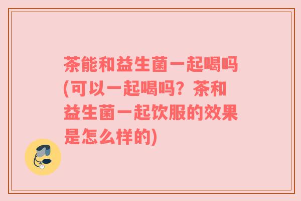 茶能和益生菌一起喝吗(可以一起喝吗？茶和益生菌一起饮服的效果是怎么样的)