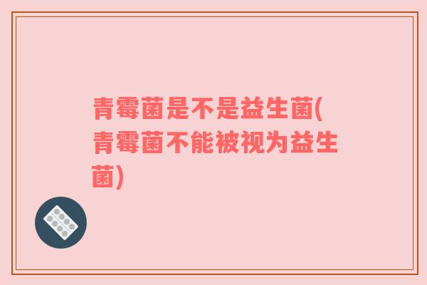 青霉菌是不是益生菌(青霉菌不能被视为益生菌)