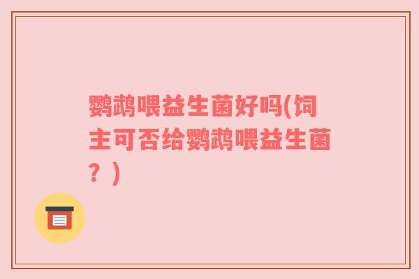 鹦鹉喂益生菌好吗(饲主可否给鹦鹉喂益生菌？)