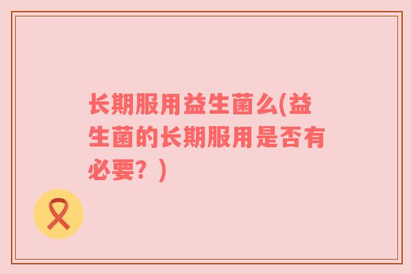 长期服用益生菌么(益生菌的长期服用是否有必要？)