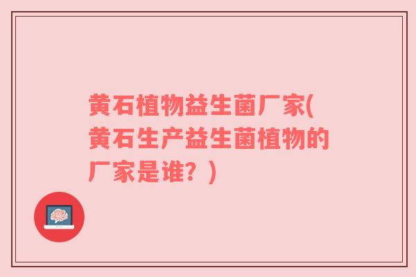 黄石植物益生菌厂家(黄石生产益生菌植物的厂家是谁？)