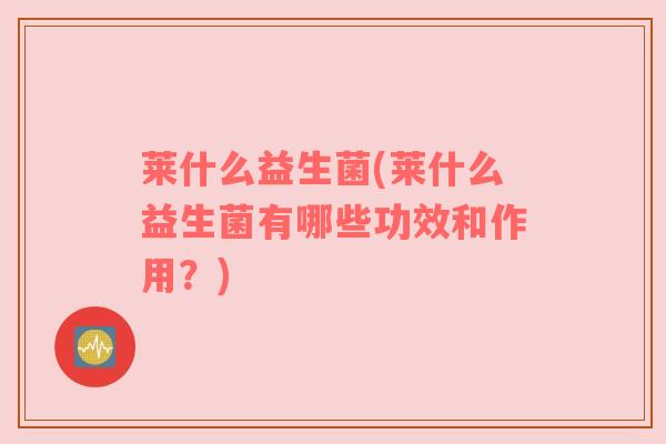 莱什么益生菌(莱什么益生菌有哪些功效和作用？)
