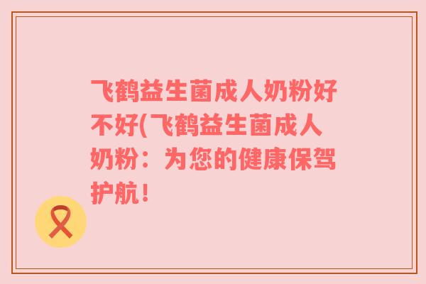 飞鹤益生菌成人奶粉好不好(飞鹤益生菌成人奶粉：为您的健康保驾护航！