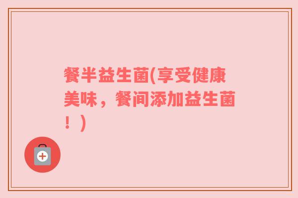 餐半益生菌(享受健康美味，餐间添加益生菌！)
