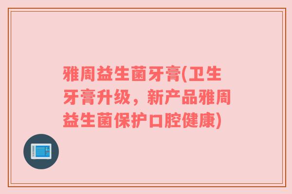 雅周益生菌牙膏(卫生牙膏升级，新产品雅周益生菌保护口腔健康)